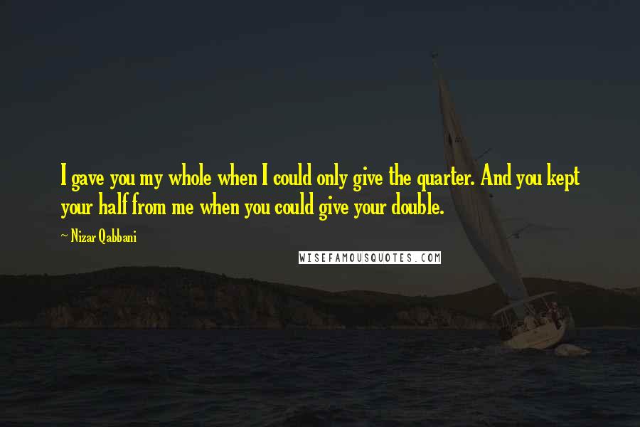 Nizar Qabbani Quotes: I gave you my whole when I could only give the quarter. And you kept your half from me when you could give your double.