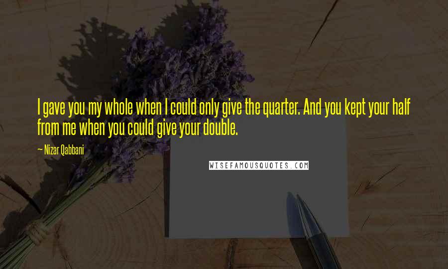 Nizar Qabbani Quotes: I gave you my whole when I could only give the quarter. And you kept your half from me when you could give your double.