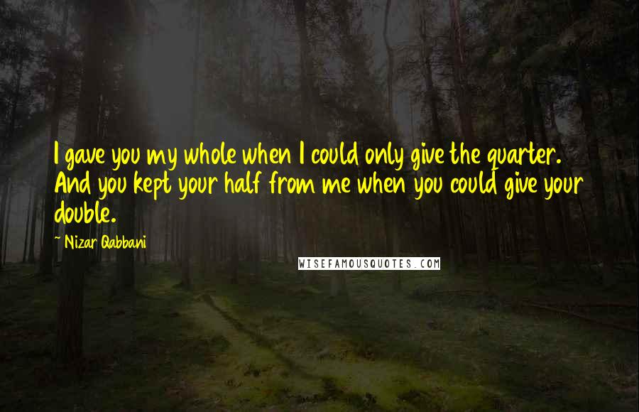 Nizar Qabbani Quotes: I gave you my whole when I could only give the quarter. And you kept your half from me when you could give your double.