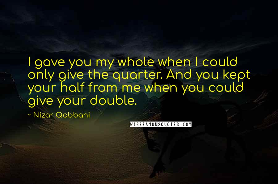 Nizar Qabbani Quotes: I gave you my whole when I could only give the quarter. And you kept your half from me when you could give your double.