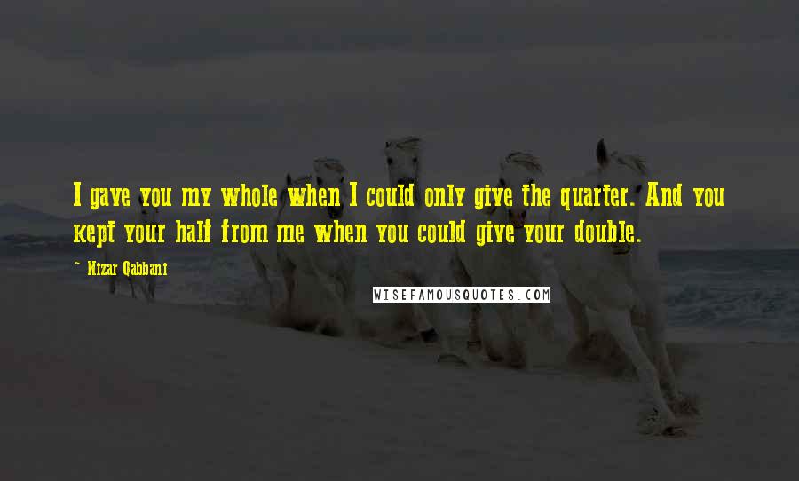 Nizar Qabbani Quotes: I gave you my whole when I could only give the quarter. And you kept your half from me when you could give your double.