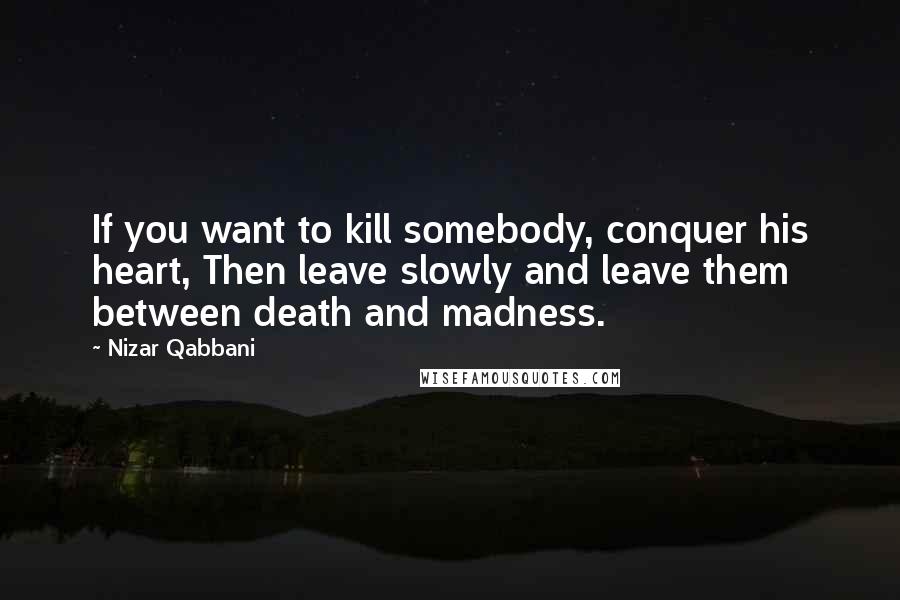 Nizar Qabbani Quotes: If you want to kill somebody, conquer his heart, Then leave slowly and leave them between death and madness.