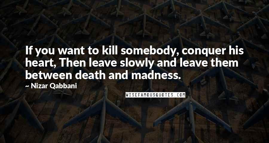 Nizar Qabbani Quotes: If you want to kill somebody, conquer his heart, Then leave slowly and leave them between death and madness.