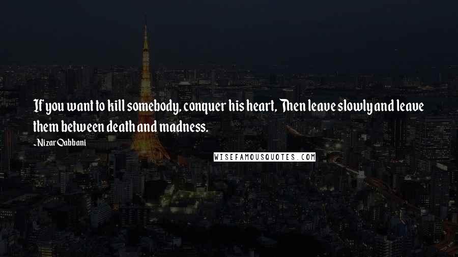 Nizar Qabbani Quotes: If you want to kill somebody, conquer his heart, Then leave slowly and leave them between death and madness.