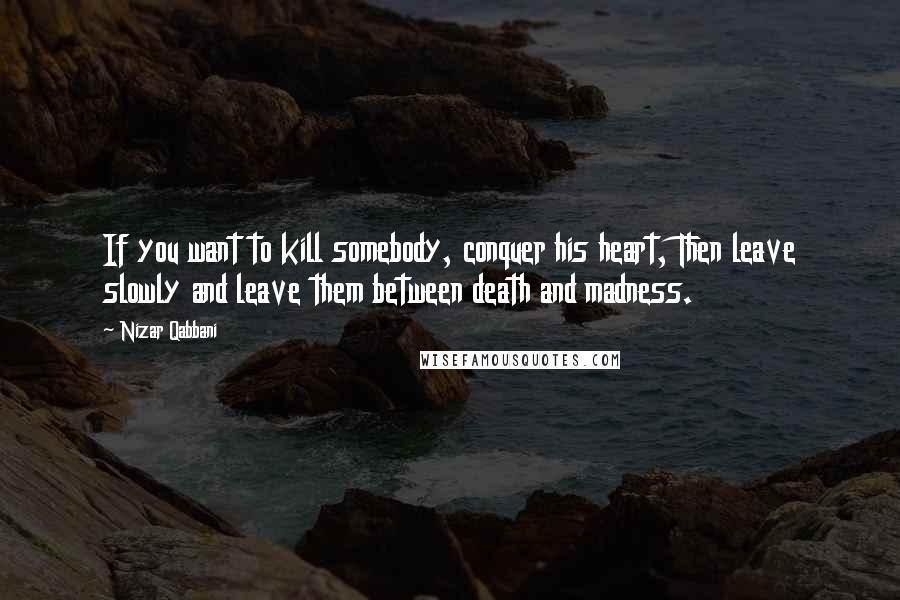 Nizar Qabbani Quotes: If you want to kill somebody, conquer his heart, Then leave slowly and leave them between death and madness.