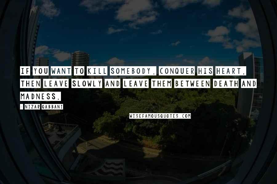 Nizar Qabbani Quotes: If you want to kill somebody, conquer his heart, Then leave slowly and leave them between death and madness.