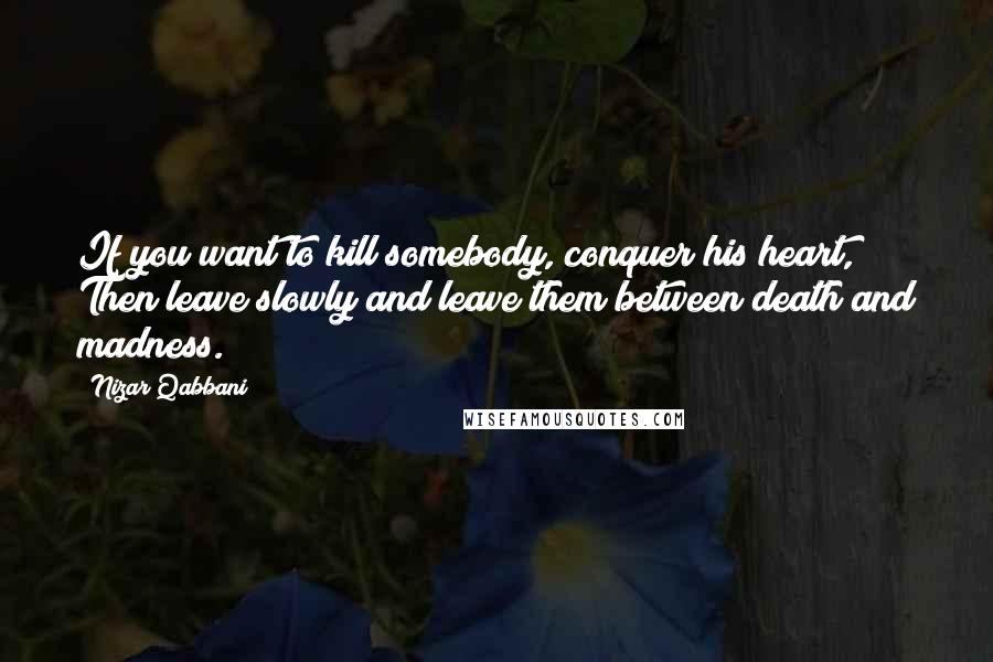 Nizar Qabbani Quotes: If you want to kill somebody, conquer his heart, Then leave slowly and leave them between death and madness.