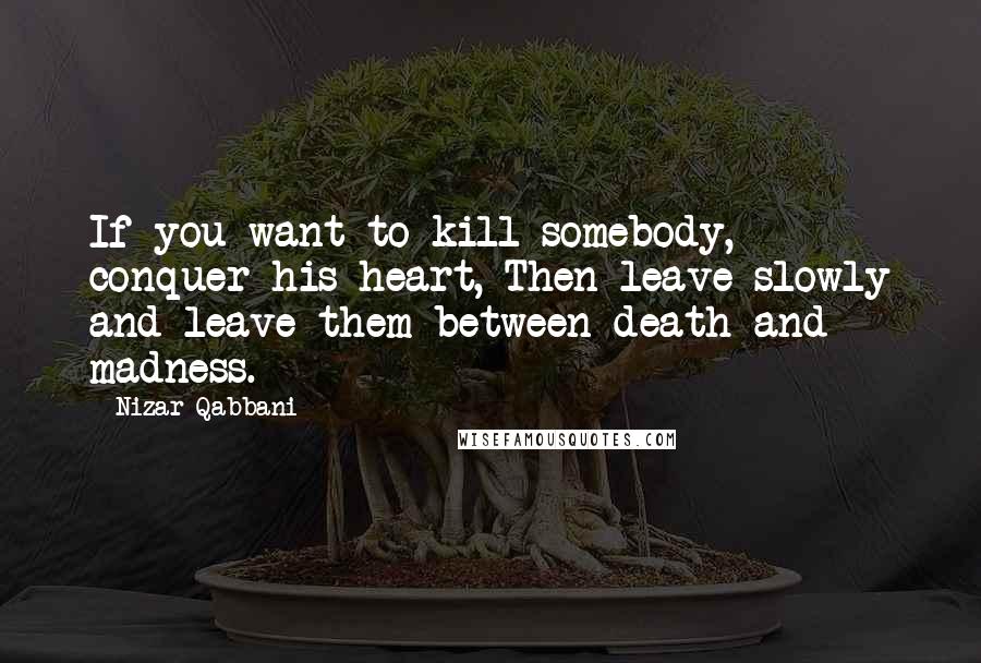 Nizar Qabbani Quotes: If you want to kill somebody, conquer his heart, Then leave slowly and leave them between death and madness.