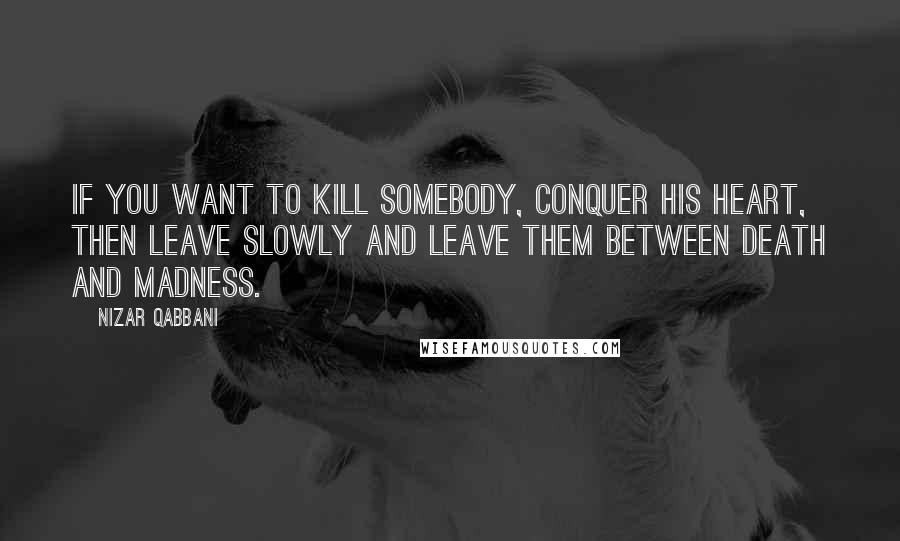 Nizar Qabbani Quotes: If you want to kill somebody, conquer his heart, Then leave slowly and leave them between death and madness.