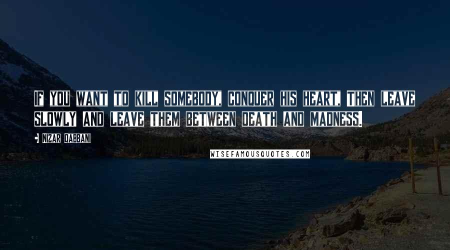 Nizar Qabbani Quotes: If you want to kill somebody, conquer his heart, Then leave slowly and leave them between death and madness.