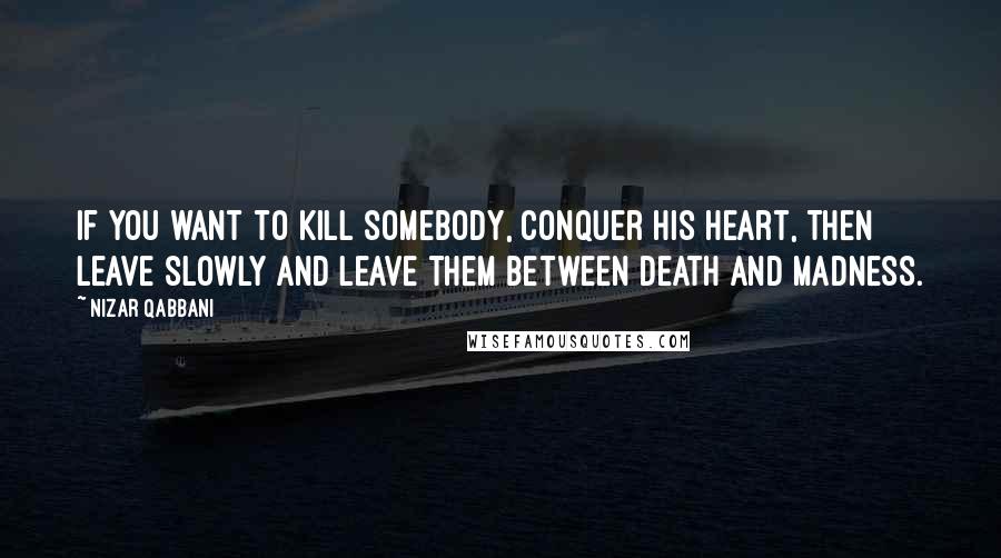 Nizar Qabbani Quotes: If you want to kill somebody, conquer his heart, Then leave slowly and leave them between death and madness.