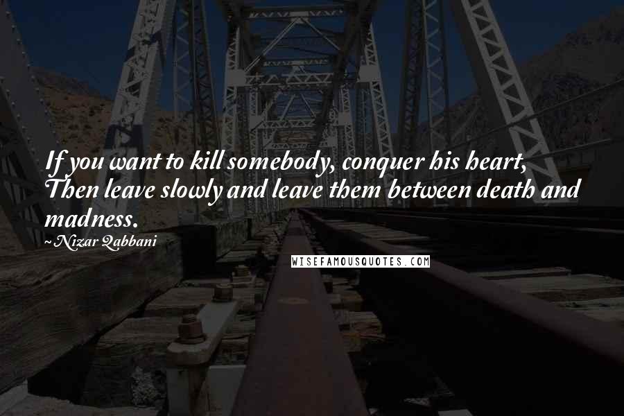 Nizar Qabbani Quotes: If you want to kill somebody, conquer his heart, Then leave slowly and leave them between death and madness.