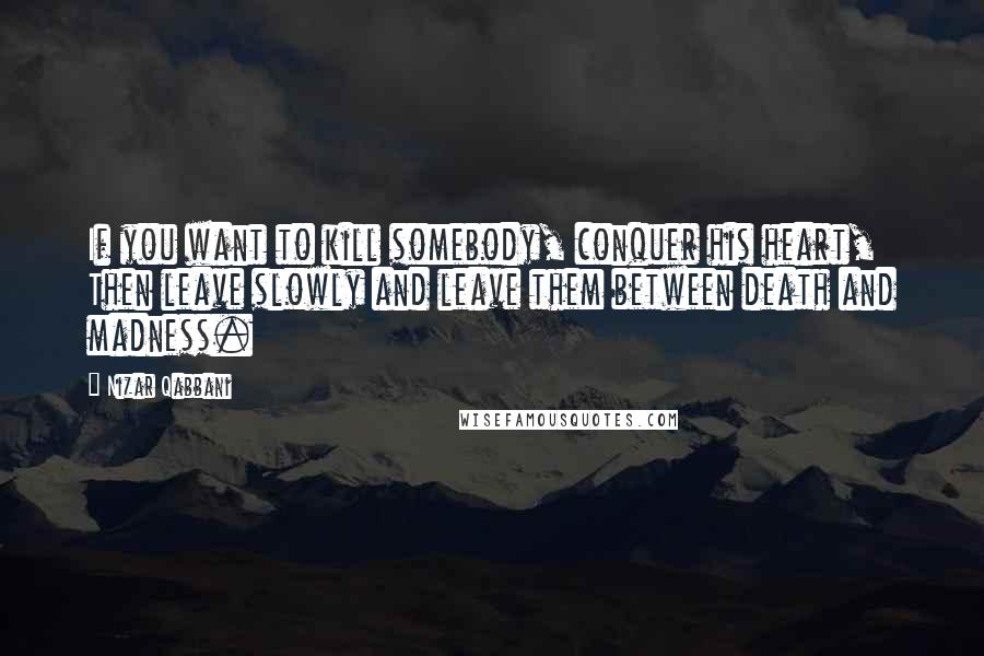 Nizar Qabbani Quotes: If you want to kill somebody, conquer his heart, Then leave slowly and leave them between death and madness.