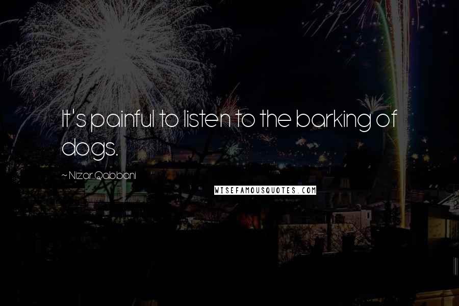 Nizar Qabbani Quotes: It's painful to listen to the barking of dogs.