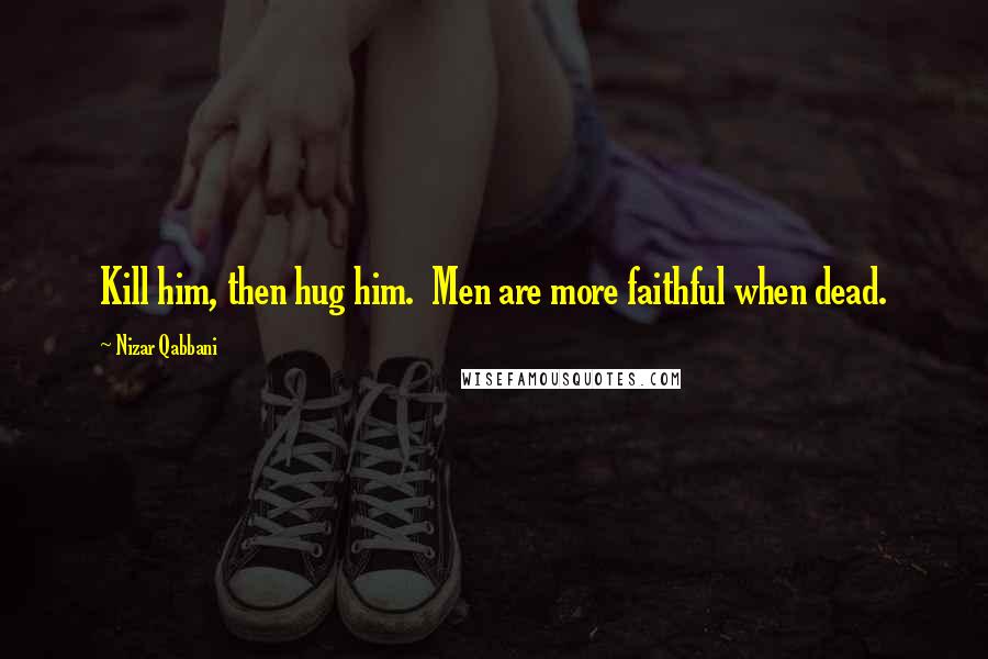 Nizar Qabbani Quotes: Kill him, then hug him.  Men are more faithful when dead.