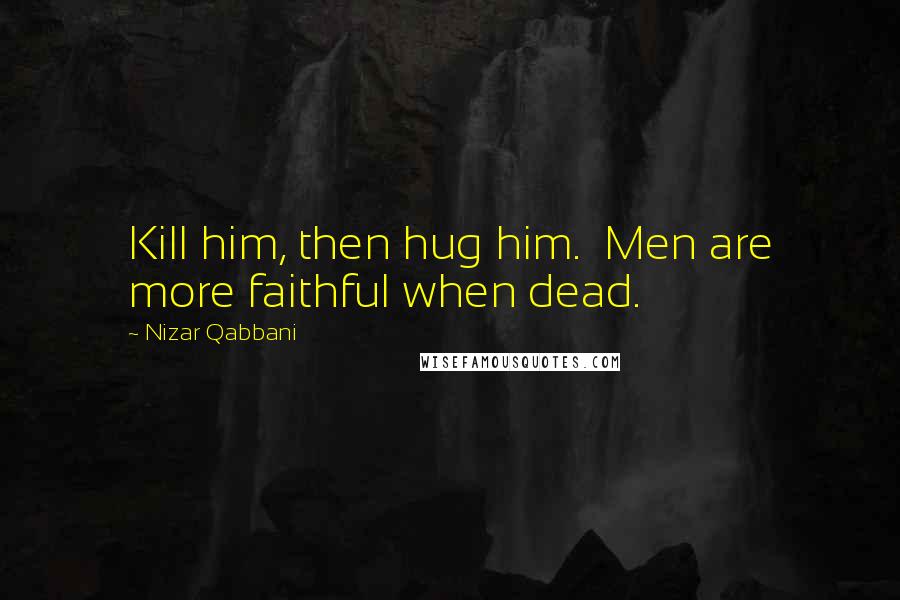 Nizar Qabbani Quotes: Kill him, then hug him.  Men are more faithful when dead.