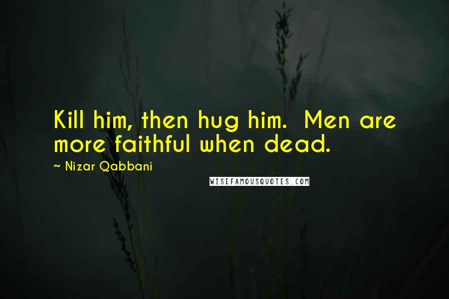 Nizar Qabbani Quotes: Kill him, then hug him.  Men are more faithful when dead.