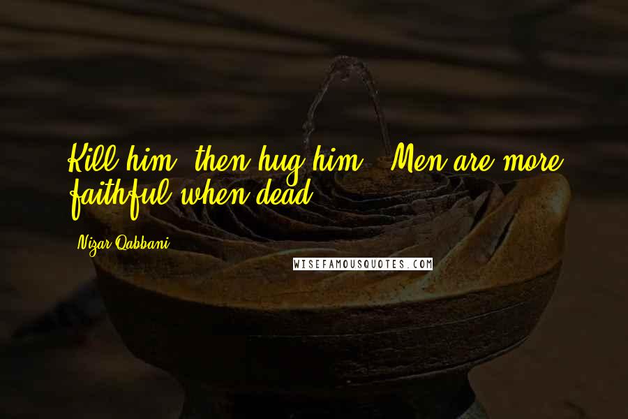 Nizar Qabbani Quotes: Kill him, then hug him.  Men are more faithful when dead.