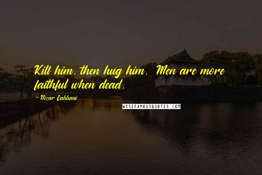 Nizar Qabbani Quotes: Kill him, then hug him.  Men are more faithful when dead.