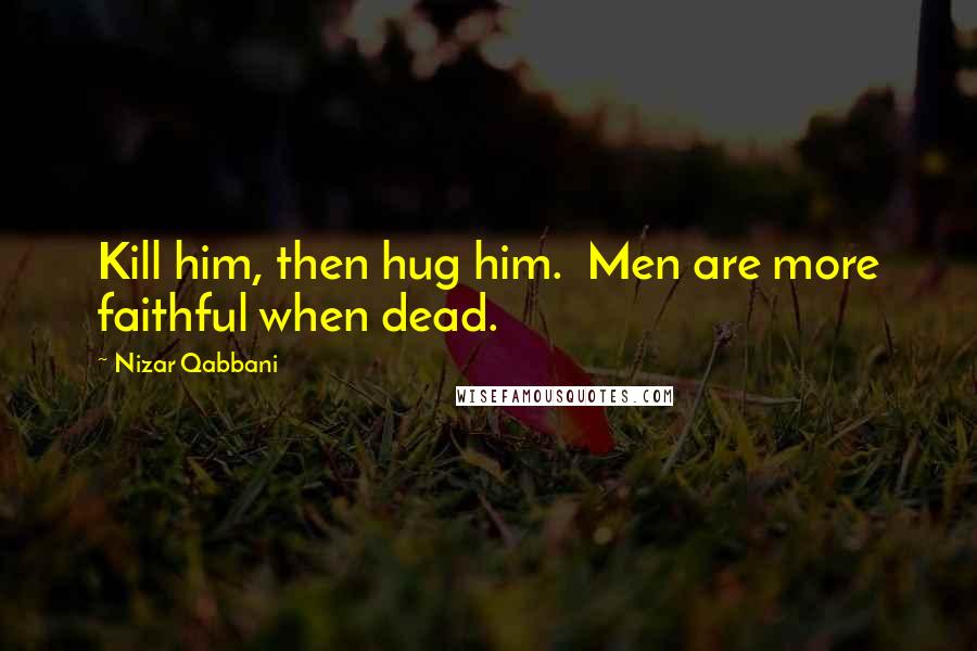 Nizar Qabbani Quotes: Kill him, then hug him.  Men are more faithful when dead.