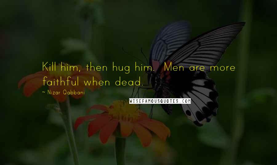 Nizar Qabbani Quotes: Kill him, then hug him.  Men are more faithful when dead.