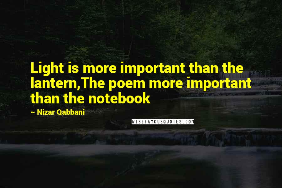 Nizar Qabbani Quotes: Light is more important than the lantern,The poem more important than the notebook