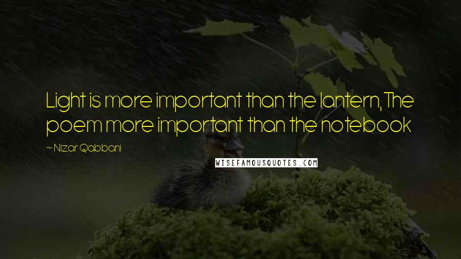 Nizar Qabbani Quotes: Light is more important than the lantern,The poem more important than the notebook