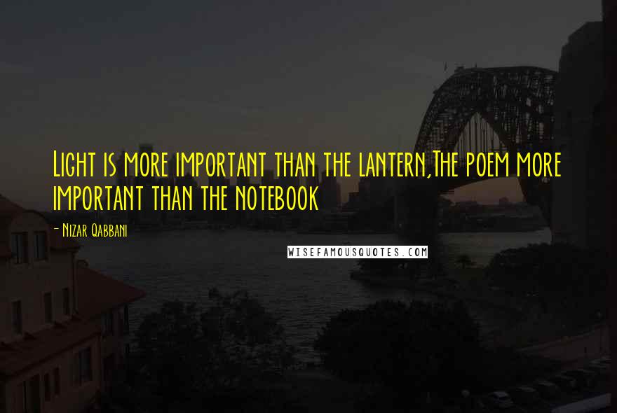 Nizar Qabbani Quotes: Light is more important than the lantern,The poem more important than the notebook