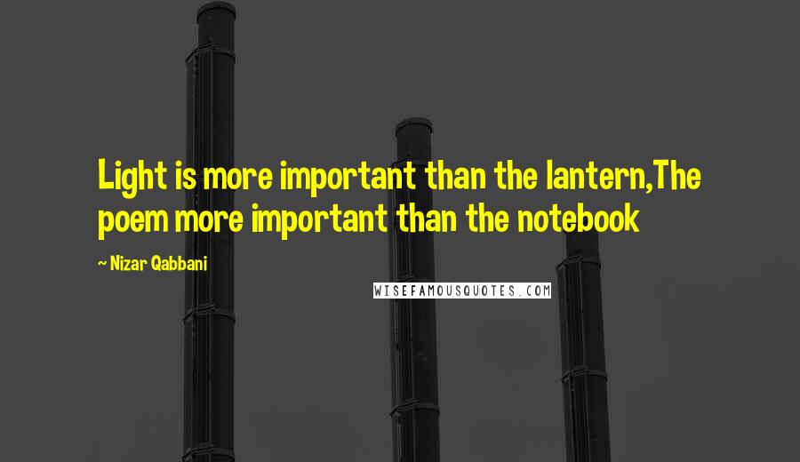 Nizar Qabbani Quotes: Light is more important than the lantern,The poem more important than the notebook