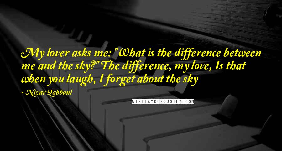 Nizar Qabbani Quotes: My lover asks me: "What is the difference between me and the sky?" The difference, my love, Is that when you laugh, I forget about the sky
