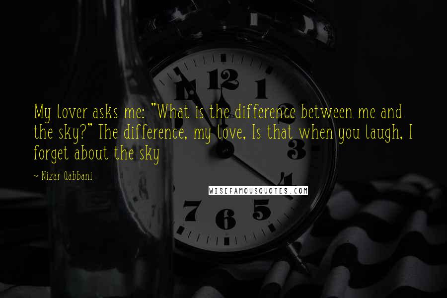 Nizar Qabbani Quotes: My lover asks me: "What is the difference between me and the sky?" The difference, my love, Is that when you laugh, I forget about the sky