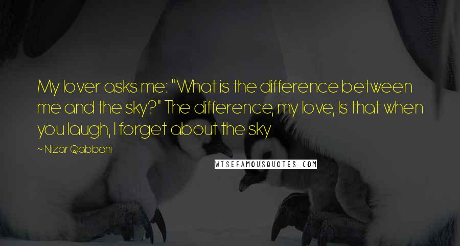 Nizar Qabbani Quotes: My lover asks me: "What is the difference between me and the sky?" The difference, my love, Is that when you laugh, I forget about the sky