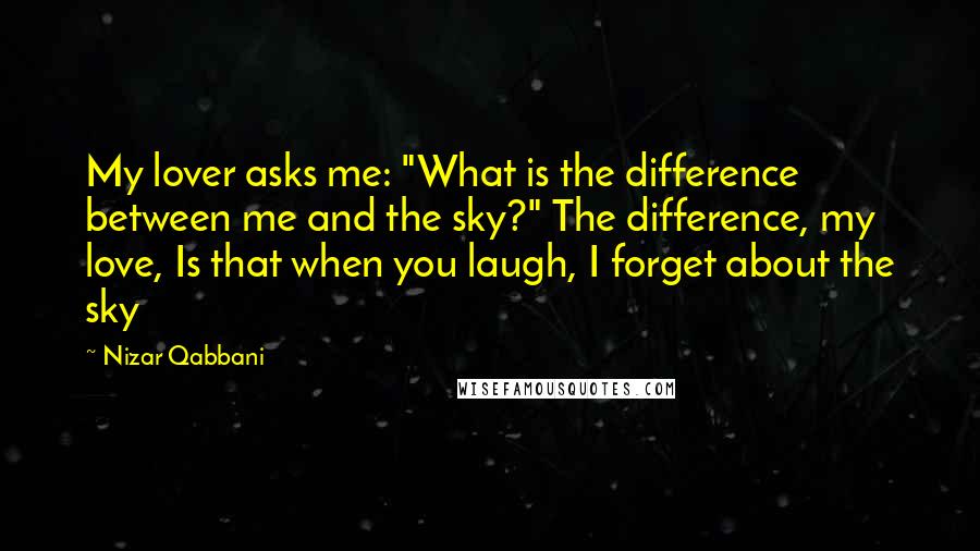 Nizar Qabbani Quotes: My lover asks me: "What is the difference between me and the sky?" The difference, my love, Is that when you laugh, I forget about the sky