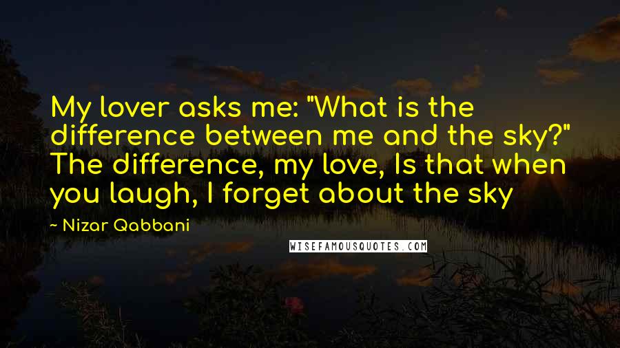 Nizar Qabbani Quotes: My lover asks me: "What is the difference between me and the sky?" The difference, my love, Is that when you laugh, I forget about the sky