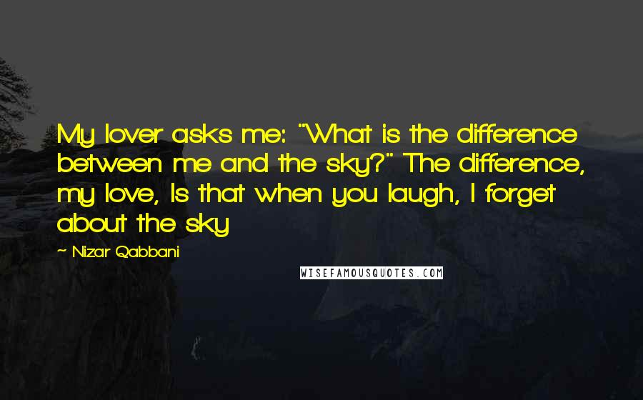 Nizar Qabbani Quotes: My lover asks me: "What is the difference between me and the sky?" The difference, my love, Is that when you laugh, I forget about the sky