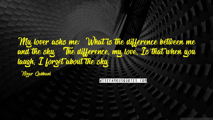 Nizar Qabbani Quotes: My lover asks me: "What is the difference between me and the sky?" The difference, my love, Is that when you laugh, I forget about the sky