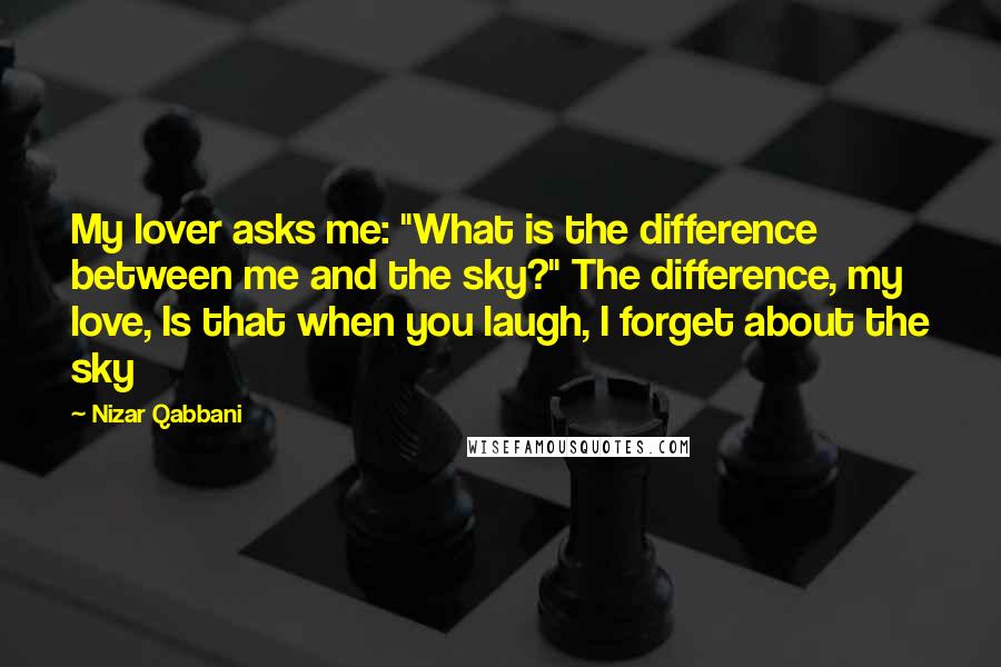 Nizar Qabbani Quotes: My lover asks me: "What is the difference between me and the sky?" The difference, my love, Is that when you laugh, I forget about the sky