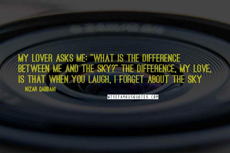 Nizar Qabbani Quotes: My lover asks me: "What is the difference between me and the sky?" The difference, my love, Is that when you laugh, I forget about the sky