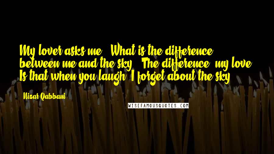 Nizar Qabbani Quotes: My lover asks me: "What is the difference between me and the sky?" The difference, my love, Is that when you laugh, I forget about the sky