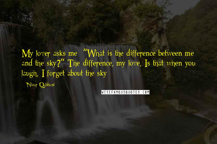 Nizar Qabbani Quotes: My lover asks me: "What is the difference between me and the sky?" The difference, my love, Is that when you laugh, I forget about the sky