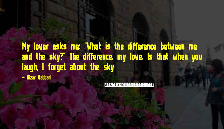 Nizar Qabbani Quotes: My lover asks me: "What is the difference between me and the sky?" The difference, my love, Is that when you laugh, I forget about the sky