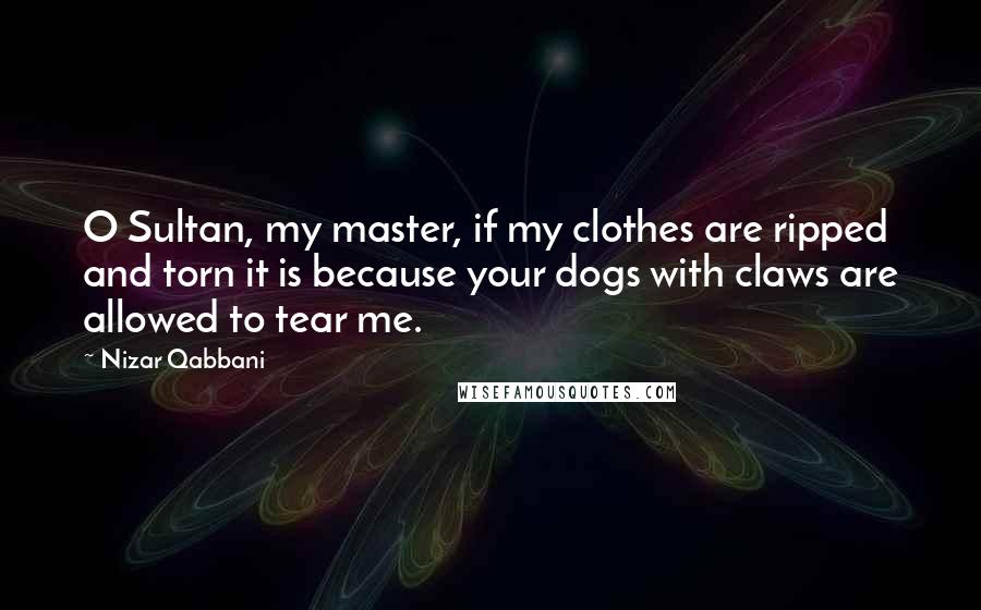 Nizar Qabbani Quotes: O Sultan, my master, if my clothes are ripped and torn it is because your dogs with claws are allowed to tear me.