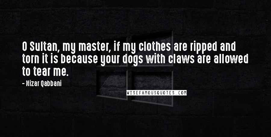Nizar Qabbani Quotes: O Sultan, my master, if my clothes are ripped and torn it is because your dogs with claws are allowed to tear me.