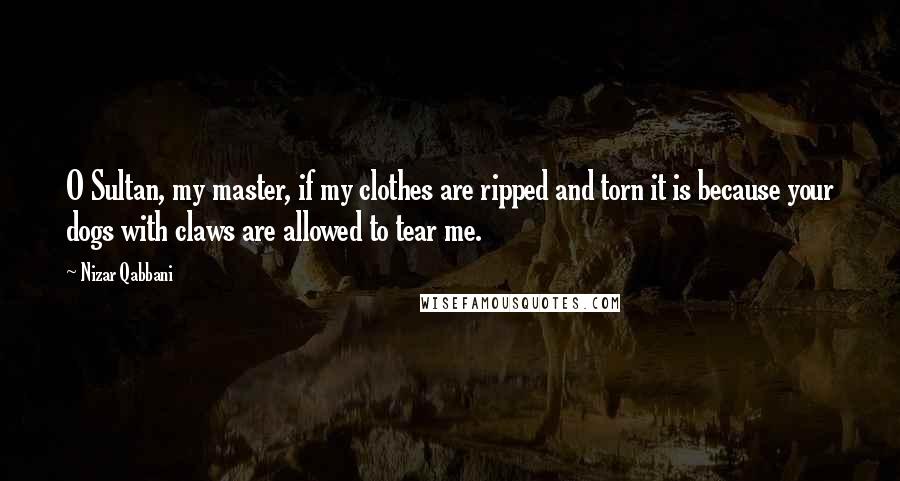 Nizar Qabbani Quotes: O Sultan, my master, if my clothes are ripped and torn it is because your dogs with claws are allowed to tear me.