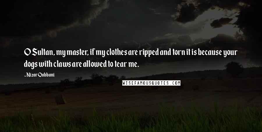 Nizar Qabbani Quotes: O Sultan, my master, if my clothes are ripped and torn it is because your dogs with claws are allowed to tear me.