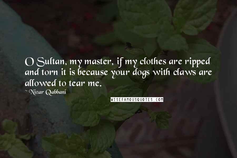 Nizar Qabbani Quotes: O Sultan, my master, if my clothes are ripped and torn it is because your dogs with claws are allowed to tear me.