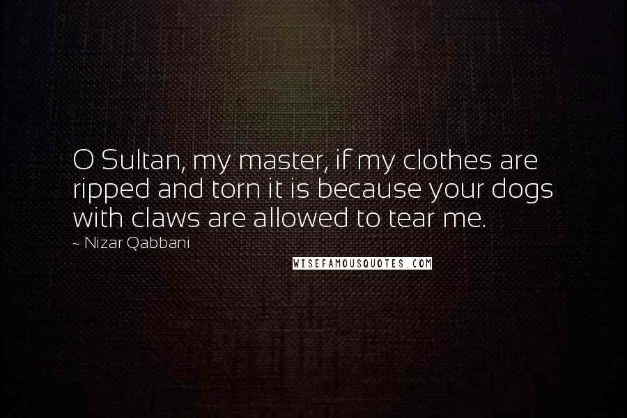 Nizar Qabbani Quotes: O Sultan, my master, if my clothes are ripped and torn it is because your dogs with claws are allowed to tear me.