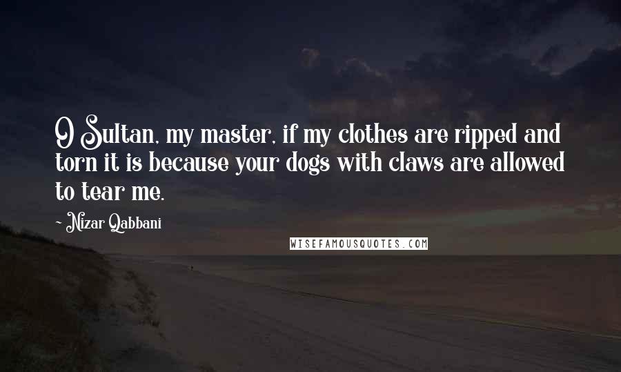 Nizar Qabbani Quotes: O Sultan, my master, if my clothes are ripped and torn it is because your dogs with claws are allowed to tear me.