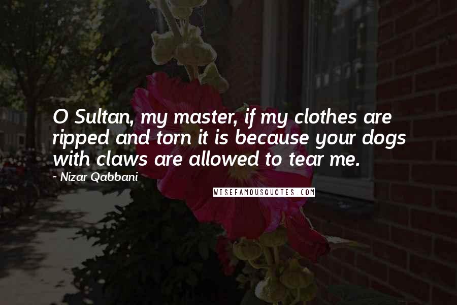 Nizar Qabbani Quotes: O Sultan, my master, if my clothes are ripped and torn it is because your dogs with claws are allowed to tear me.