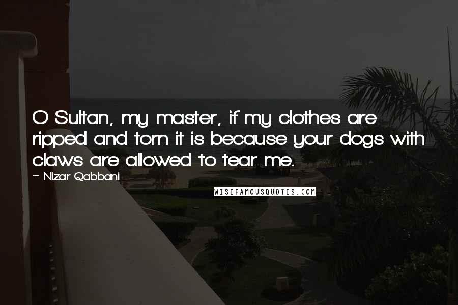 Nizar Qabbani Quotes: O Sultan, my master, if my clothes are ripped and torn it is because your dogs with claws are allowed to tear me.